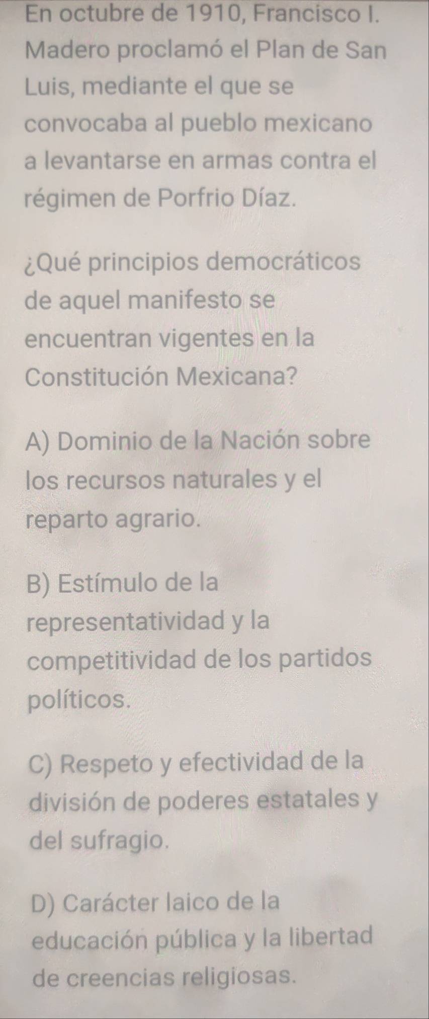 En octubre de 1910, Francisco I.
Madero proclamó el Plan de San
Luis, mediante el que se
convocaba al pueblo mexicano
a levantarse en armas contra el
régimen de Porfrio Díaz.
¿Qué principios democráticos
de aquel manifesto se
encuentran vigentes en la
Constitución Mexicana?
A) Dominio de la Nación sobre
los recursos naturales y el
reparto agrario.
B) Estímulo de la
representatividad y la
competitividad de los partidos
políticos.
C) Respeto y efectividad de la
división de poderes estatales y
del sufragio.
D) Carácter laico de la
educación pública y la libertad
de creencias religiosas.