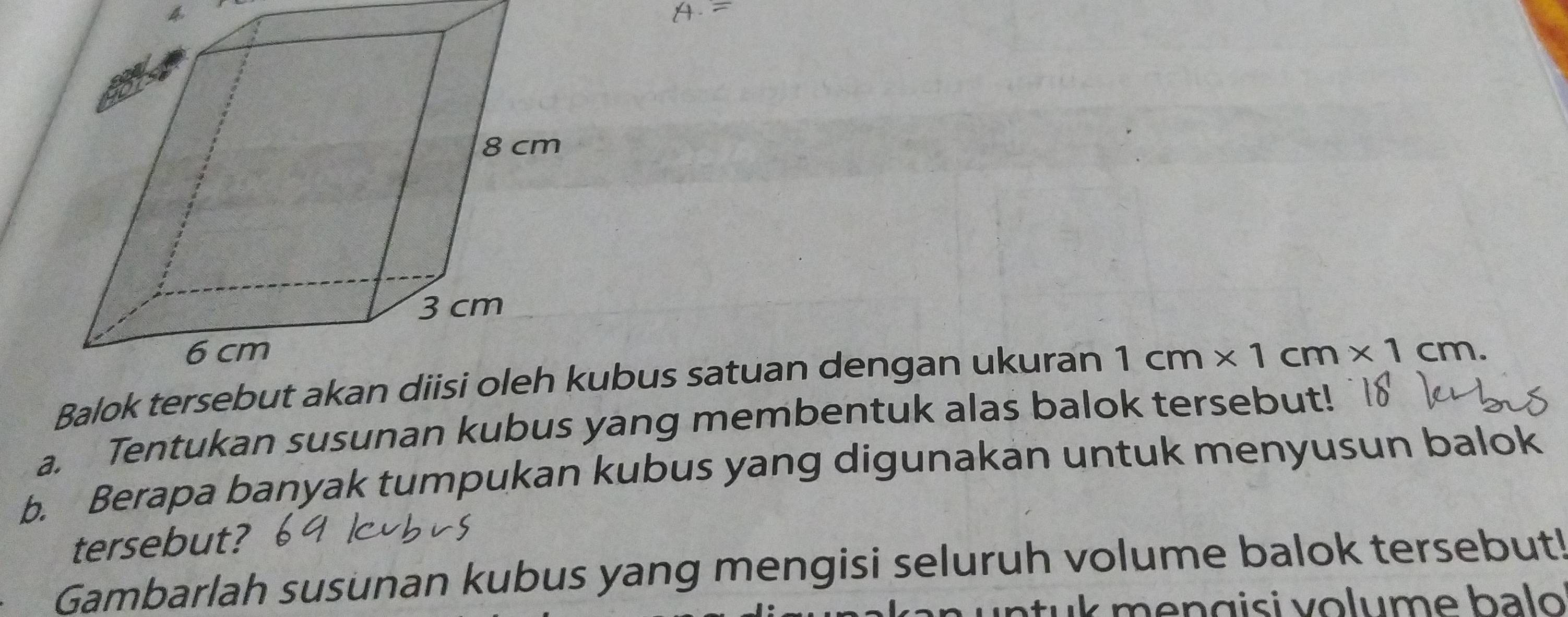 Balok tubus satuan dengan ukuran 1cm* 1cm* 1cm. 
a. Tentukan susunan kubus yang membentuk alas balok tersebut! 
b. Berapa banyak tumpukan kubus yang digunakan untuk menyusun balok 
tersebut? 
Gambarlah susunan kubus yang mengisi seluruh volume balok tersebut! 
un tu k mengisi volume balo