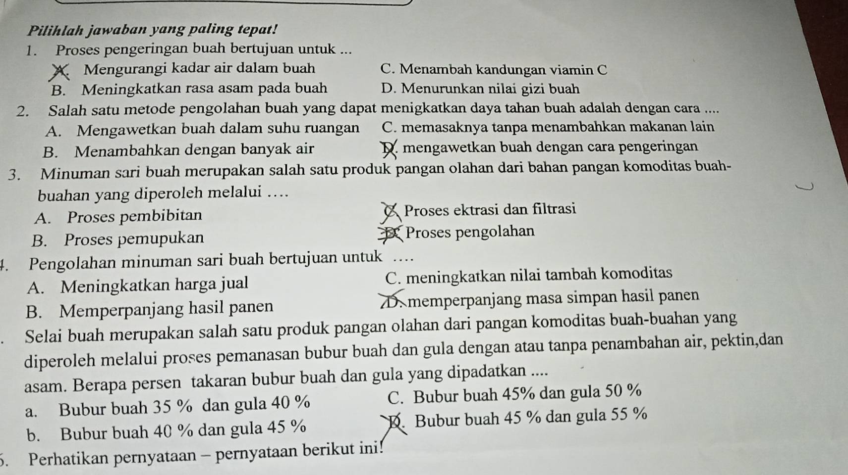 Pilihlah jawaban yang paling tepat!
1. Proses pengeringan buah bertujuan untuk ...
Mengurangi kadar air dalam buah C. Menambah kandungan viamin C
B. Meningkatkan rasa asam pada buah D. Menurunkan nilai gizi buah
2. Salah satu metode pengolahan buah yang dapat menigkatkan daya tahan buah adalah dengan cara ....
A. Mengawetkan buah dalam suhu ruangan C. memasaknya tanpa menambahkan makanan lain
B. Menambahkan dengan banyak air D. mengawetkan buah dengan cara pengeringan
3. Minuman sari buah merupakan salah satu produk pangan olahan dari bahan pangan komoditas buah-
buahan yang diperoleh melalui ….
A. Proses pembibitan Proses ektrasi dan filtrasi
B. Proses pemupukan Proses pengolahan
4. Pengolahan minuman sari buah bertujuan untuk
A. Meningkatkan harga jual C. meningkatkan nilai tambah komoditas
B. Memperpanjang hasil panen D. memperpanjang masa simpan hasil panen
Selai buah merupakan salah satu produk pangan olahan dari pangan komoditas buah-buahan yang
diperoleh melalui proses pemanasan bubur buah dan gula dengan atau tanpa penambahan air, pektin,dan
asam. Berapa persen takaran bubur buah dan gula yang dipadatkan ....
a. Bubur buah 35 % dan gula 40 % C. Bubur buah 45% dan gula 50 %
b. Bubur buah 40 % dan gula 45 % D. Bubur buah 45 % dan gula 55 %
5. Perhatikan pernyataan - pernyataan berikut ini!