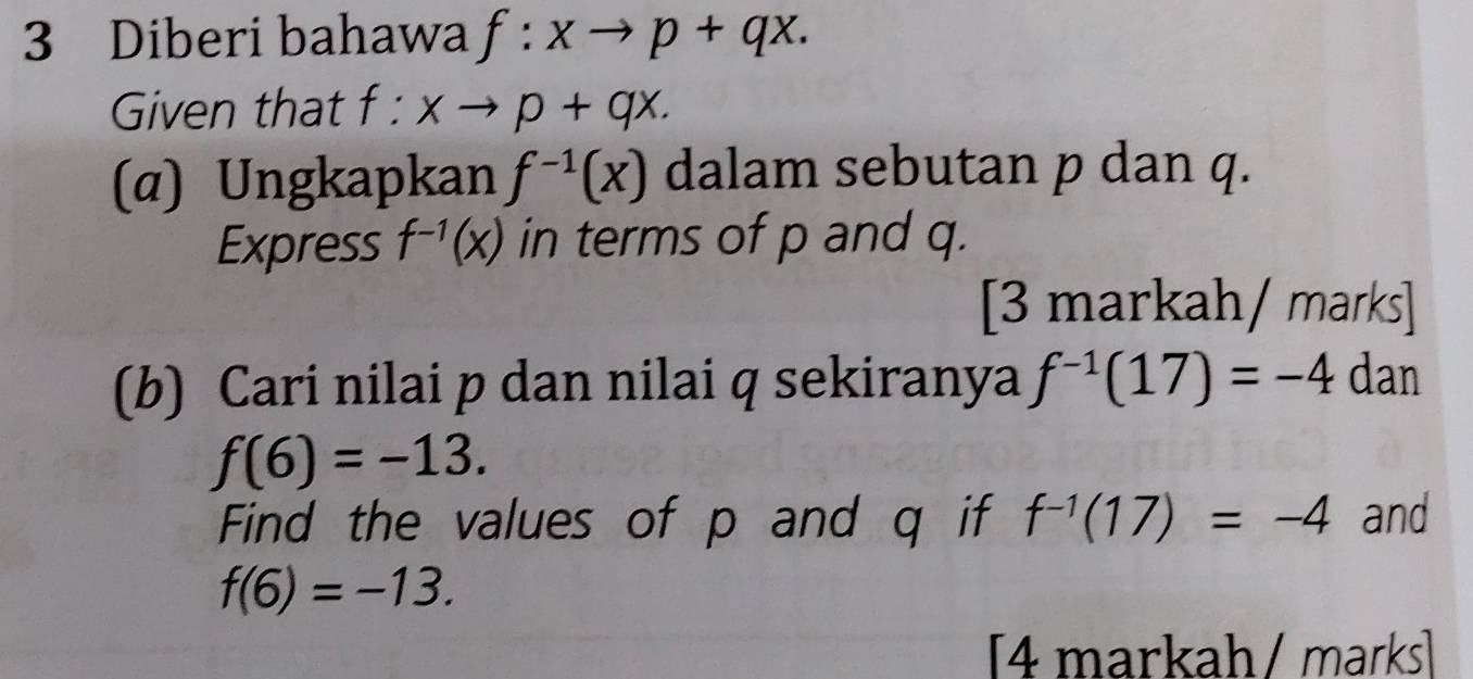 Diberi bahawa f:xto p+qx. 
Given that f:xto p+qx. 
(α) Ungkapkan f^(-1)(x) dalam sebutan p dan q. 
Express f^(-1)(x) in terms of p and q. 
[3 markah/ marks] 
(b) Cari nilai p dan nilai q sekiranya f^(-1)(17)=-4 dan
f(6)=-13. 
Find the values of p and q if f^(-1)(17)=-4 and
f(6)=-13. 
[4 markah/ marks]