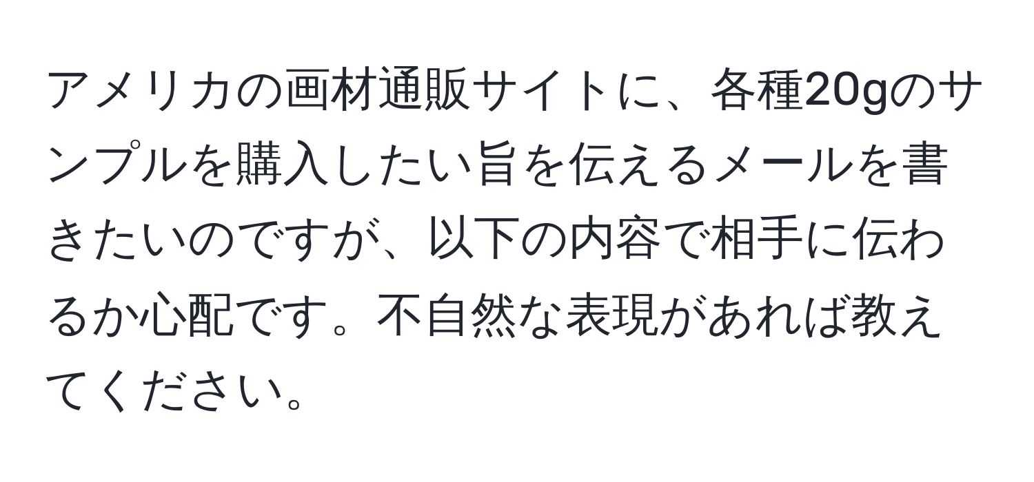 アメリカの画材通販サイトに、各種20gのサンプルを購入したい旨を伝えるメールを書きたいのですが、以下の内容で相手に伝わるか心配です。不自然な表現があれば教えてください。