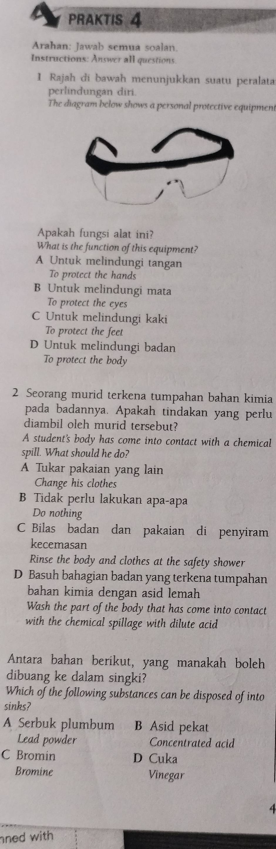 a PRAKTIS 4
Arahan: Jawab semua soalan.
Instructions: Answer all questions.
1 Rajah di bawah menunjukkan suatu peralata
perlindungan diri.
The diagram below shows a personal protective equipment
Apakah fungsi alat ini?
What is the function of this equipment?
A Untuk melindungi tangan
To protect the hands
B Untuk melindungi mata
To protect the eyes
C Untuk melindungi kaki
To protect the feet
D Untuk melindungi badan
To protect the body
2 Seorang murid terkena tumpahan bahan kimia
pada badannya. Apakah tindakan yang perlu
diambil oleh murid tersebut?
A students body has come into contact with a chemical
spill. What should he do?
A Tukar pakaian yang lain
Change his clothes
B Tidak perlu lakukan apa-apa
Do nothing
C Bilas badan dan pakaian di penyiram
kecemasan
Rinse the body and clothes at the safety shower
D Basuh bahagian badan yang terkena tumpahan
bahan kimia dengan asid lemah 
Wash the part of the body that has come into contact
with the chemical spillage with dilute acid
Antara bahan berikut, yang manakah boleh
dibuang ke dalam singki?
Which of the following substances can be disposed of into
sinks?
A Serbuk plumbum B Asid pekat
Lead powder Concentrated acid
C Bromin D Cuka
Bromine Vinegar
4
ned with .