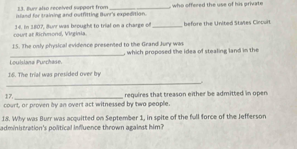 Burr also received support from __, who offered the use of his private 
island for training and outfitting Burr's expedition. 
14. In 1807, Burr was brought to trial on a charge of _before the United States Circuit 
court at Richmond, Virginia. 
15. The only physical evidence presented to the Grand Jury was 
_, which proposed the idea of stealing land in the 
Louisiana Purchase. 
16. The trial was presided over by 
_. 
17. _requires that treason either be admitted in open 
court, or proven by an overt act witnessed by two people. 
18. Why was Burr was acquitted on September 1, in spite of the full force of the Jefferson 
administration's political influence thrown against him?