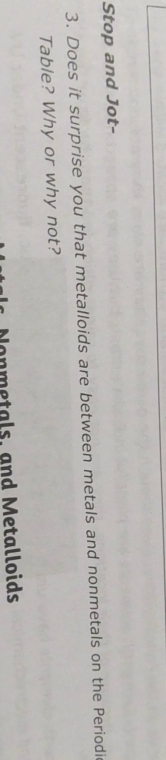 Stop and Jot- 
3. Does it surprise you that metalloids are between metals and nonmetals on the Periodic 
Table? Why or why not? 
Nonmetals, and Metalloids