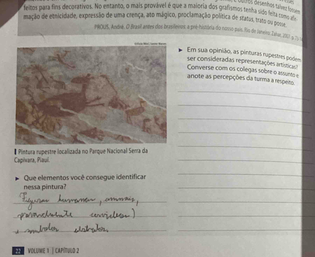 é oulros desenhos tálvez fossem 
feitos para fins decorativos. No entanto, o mais provável é que a maioria dos grafismos tenha sido feita como afir- 
mação de etnicidade, expressão de uma crença, ato mágico, proclamação política de status, trato ou posse. 
PROUS, André. O Brasil antes dos brasileiros: a pré-história do nosso pais. Rio de Janeiro: Zabar, 2007. p. 73-7, 
Em sua opinião, as pinturas rupestres podem 
ser consideradas representações artísticas? 
Converse com os colegas sobre o assunto e 
anote as percepções da turma a respeito. 
_ 
_ 
_ 
_ 
* Pintura rupestre localizada no Parque Nacional Serra da 
_ 
Capivara, Piauí. 
_ 
Que elementos você consegue identificar 
_ 
nessa pintura? 
_ 
_ 
_ 
_ 
_ 
_ 
_ 
VOLUME 1 | CAPÍTulo 2