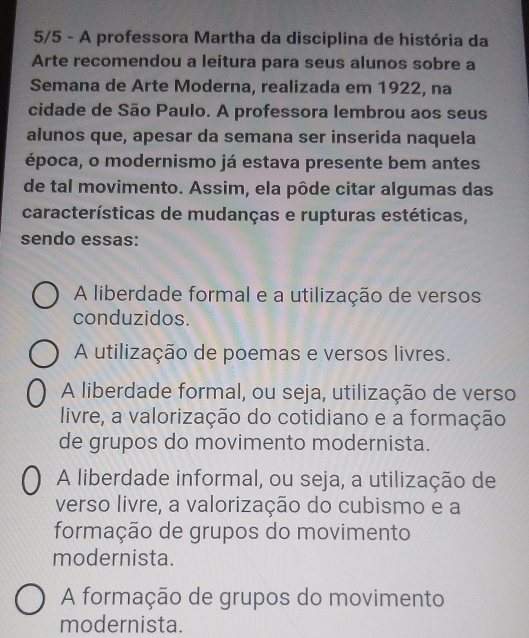 5/5 - A professora Martha da disciplina de história da
Arte recomendou a leitura para seus alunos sobre a
Semana de Arte Moderna, realizada em 1922, na
cidade de São Paulo. A professora lembrou aos seus
alunos que, apesar da semana ser inserida naquela
época, o modernismo já estava presente bem antes
de tal movimento. Assim, ela pôde citar algumas das
características de mudanças e rupturas estéticas,
sendo essas:
A liberdade formal e a utilização de versos
conduzidos
A utilização de poemas e versos livres.
A liberdade formal, ou seja, utilização de verso
livre, a valorização do cotidiano e a formação
de grupos do movimento modernista.
A liberdade informal, ou seja, a utilização de
verso livre, a valorização do cubismo e a
formação de grupos do movimento
modernista.
A formação de grupos do movimento
modernista.