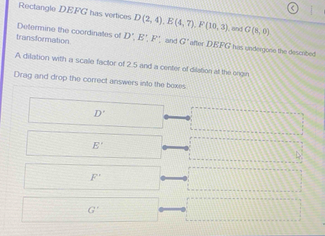 Rectangle DEFG has vertices D(2,4), E(4,7), F(10,3) and G(8,0)
Determine the coordinates of
transformation D', E', F' ,and G' after DEFG has undergone the described
A dilation with a scale factor of 2.5 and a center of dilation at the orgin
Drag and drop the correct answers into the boxes
D'
E'
D
F'
G'