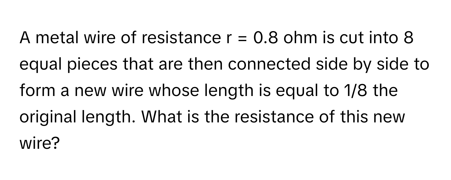 A metal wire of resistance r = 0.8 ohm is cut into 8 equal pieces that are then connected side by side to form a new wire whose length is equal to 1/8 the original length. What is the resistance of this new wire?