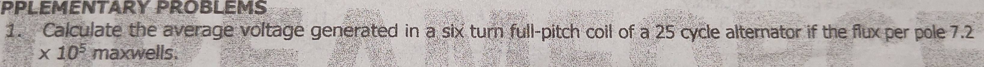 PPLEMENTARY PROBLEMS 
1. Calculate the average voltage generated in a six turn full-pitch coil of a 25 cycle alternator if the flux per pole 7.2
* 10^5 maxwells.