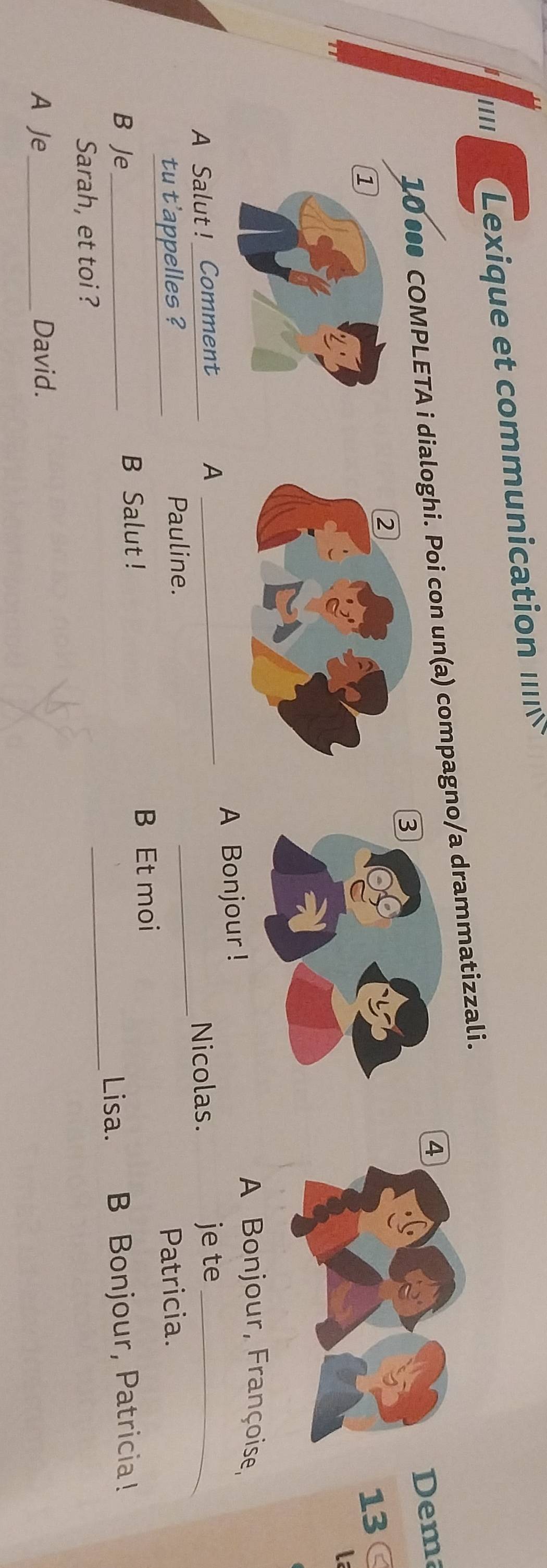 .... Lexique e com mnication 
10 ●●● COMPLETA i dialoghi. Poi con un(a) compagno/a drammatizzali. 
4 
Dema 
13 
La 
A Bonjour, Françoise, 
_ 
A Salut! Comment _A Bonjour ! 
A je te_ 
Nicolas. 
tu t'appelles ?_ Pauline. Patricia. 
_ 
B Je_ B Salut ! 
B Et moi 
Lisa. B Bonjour, Patricia! 
Sarah, et toi ? 
A Je_ David.