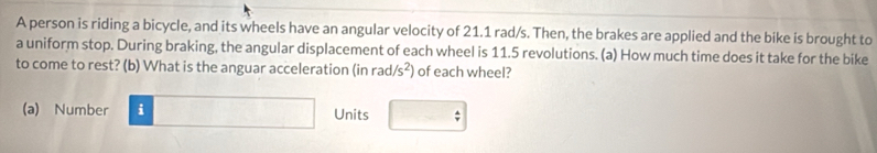 A person is riding a bicycle, and its wheels have an angular velocity of 21.1 rad/s. Then, the brakes are applied and the bike is brought to 
a uniform stop. During braking, the angular displacement of each wheel is 11.5 revolutions. (a) How much time does it take for the bike 
to come to rest? (b) What is the anguar acceleration (in r ad/s^2) of each wheel? 
(a) Number i□ Units □