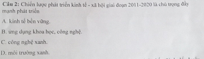 Chiến lược phát triển kinh tế - xã hội giai đoạn 2011-2020 là chủ trọng đầy
mạnh phát triển
A. kinh tế bền vững.
B. ứng dụng khoa học, công nghệ.
C. công nghệ xanh.
D. môi trường xanh.