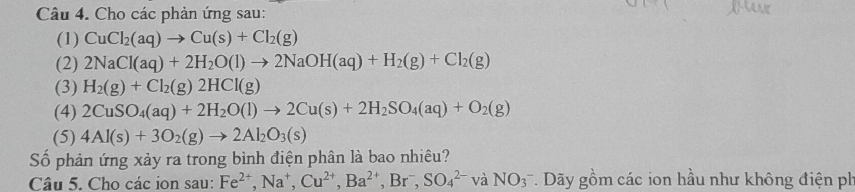 Cho các phản ứng sau: 
(1) CuCl_2(aq)to Cu(s)+Cl_2(g)
(2) 2NaCl(aq)+2H_2O(l)to 2NaOH(aq)+H_2(g)+Cl_2(g)
(3) H_2(g)+Cl_2(g)2HCl(g)
(4) 2CuSO_4(aq)+2H_2O(l)to 2Cu(s)+2H_2SO_4(aq)+O_2(g)
(5) 4Al(s)+3O_2(g)to 2Al_2O_3(s)
Số phản ứng xảy ra trong bình điện phân là bao nhiêu? 
Câu 5. Cho các ion sau: Fe^(2+), Na^+, Cu^(2+), Ba^(2+), Br^-, SO_4^(2-)vaNO_3^- *. Dãy gồm các ion hầu như không điện ph