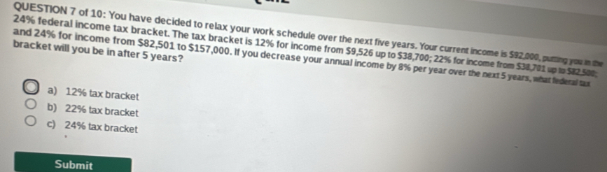 of 10: You have decided to relax your work schedule over the next five years. Your current income is $92,000, putting you in the
24% federal income tax bracket. The tax bracket is 12% for income from $9,526 up to $38,700; 22% for income from $38,701 up to $82,500;
bracket will you be in after 5 years?
and 24% for income from $82,501 to $157,000. If you decrease your annual income by 8% per year over the next 5 years, what federal tax
a) 12% tax bracket
b) 22% tax bracket
c) 24% tax bracket
Submit