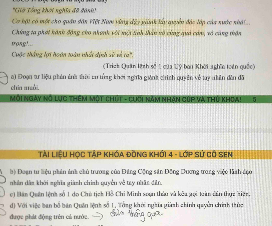 "Giờ Tổng khởi nghĩa đã đánh! 
Cơ hội có một cho quân dân Việt Nam vùng dậy giành lấy quyền độc lập của nước nhà!... 
Chúng ta phải hành động cho nhanh với một tinh thần vô cùng quả cảm, vô cùng thận 
trọng!... 
Cuộc thắng lợi hoàn toàn nhất định sẽ về ta". 
(Trích Quân lệnh số 1 của Uỷ ban Khởi nghĩa toàn quốc) 
a) Đoạn tư liệu phản ánh thời cơ tổng khởi nghĩa giành chính quyền về tay nhân dân đã 
chín muồi. 
MÔI NGẢY NÔ LỤC THÊM MộT CHÚT - CUÔI NĂM NHẠN CÚP VÀ THÚ KHOA! 5
TàI LIệU HỌC TẠP KHÓA ĐỒNG KHỚI 4 - LớP Sử CÔ SEN 
b) Đoạn tư liệu phản ánh chủ trương của Đảng Cộng sản Đông Dương trong việc lãnh đạo 
nhân dân khởi nghĩa giành chính quyền về tay nhân dân. 
c) Bản Quân lệnh số 1 do Chủ tịch Hồ Chí Minh soạn thảo và kêu gọi toàn dân thực hiện, 
d) Với việc ban bố bản Quân lệnh số 1, Tổng khởi nghĩa giành chính quyền chính thức 
được phát động trên cả nước.