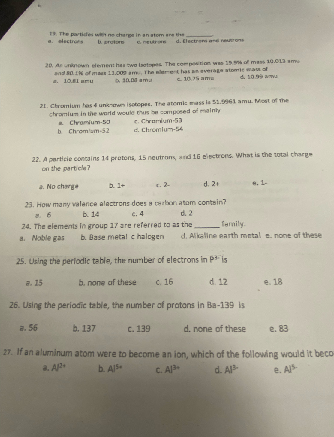 The particles with no charge in an atom are the _.
a. electrons b. protons c. neutrons d. Electrons and neutrons
20. An unknown element has two isotopes. The composition was 19.9% of mass 10.013 amu
and 80.1% of mass 11.009 amu. The element has an average atomic mass of
a. 10.81 amu b. 10.08 amu c. 10.75 amu d. 10.99 amu
21. Chromium has 4 unknown isotopes. The atomic mass is 51.9961 amu. Most of the
chromium in the world would thus be composed of mainly
a. Chromium- 50 c. Chromium- 53
b. Chromium- 52 d. Chromium- 54
22. A particle contains 14 protons, 15 neutrons, and 16 electrons. What is the total charge
on the particle?
a. No charge b. 1+ c. 2 -
d. 2+ e. 1-
23. How many valence electrons does a carbon atom contain?
a. 6 b. 14 c. 4 d. 2
24. The elements in group 17 are referred to as the _family.
a. Noble gas b. Base metal c halogen d. Alkaline earth metal e. none of these
25. Using the periodic table, the number of electrons in P^(3-) is
a. 15 b. none of these c. 16 d. 12 e. 18
26. Using the periodic table, the number of protons in Ba- 139 is
a. 56 b. 137 c. 139 d. none of these e. 83
27. If an aluminum atom were to become an ion, which of the following would it beco
a. Al^(2+) b. Al^(5+) C. Al^(3+) d. Al^(3-) e. Al^(5-)