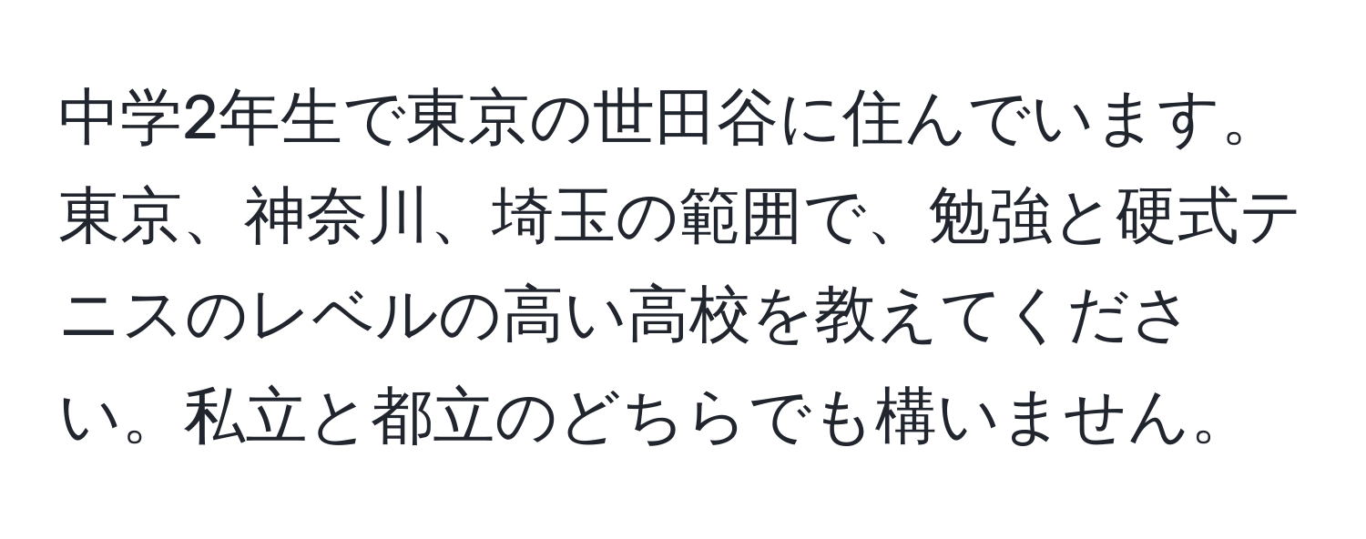 中学2年生で東京の世田谷に住んでいます。東京、神奈川、埼玉の範囲で、勉強と硬式テニスのレベルの高い高校を教えてください。私立と都立のどちらでも構いません。