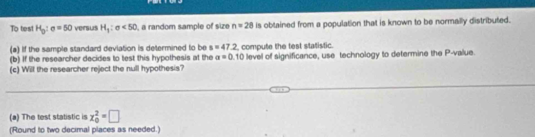 To test H_0:sigma =50 versus H_1:sigma <50</tex> , a random sample of size n=28 is obtained from a population that is known to be normally distributed. 
(a) If the sample standard deviation is determined to be s=47.2 compute the test statistic. 
(b) If the researcher decides to test this hypothesis at the alpha =0.10 level of significance, use technology to determine the P -value. 
(c) Will the researcher reject the null hypothesis? 
(a) The test statistic is x_0^2=□
(Round to two decimal places as needed.)