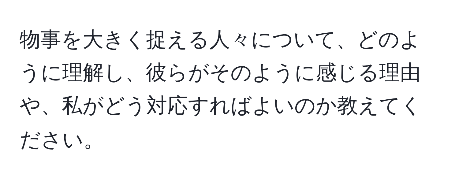 物事を大きく捉える人々について、どのように理解し、彼らがそのように感じる理由や、私がどう対応すればよいのか教えてください。