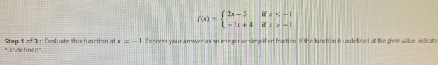 f(x)=beginarrayl 2x-3ifx≤ -1 -3x+4ifx>-1endarray.
Step 1 of 3 : Evaluate this function at x=-1 , Express your answer as an integer or simplified fraction. If the function is undefined at the given value, indicate 
''Undefined''.