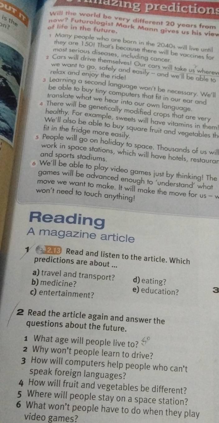 mazing predictions 
uTn is the 
Will the world be very different 20 years from 
on? 
now? Futurologist Mark Mann gives us his viev 
of life in the future. 
1 Many people who are born in the 2040s will live until 
they are 150! That's because there will be vaccines for 
most serious diseases, including cancer. 
Cars will drive themselves! Our cars will take us wherev 
we want to go, safely and easily -- and we'll be able to 
relax and enjoy the ride! 
3 Learning a second language won't be necessary. We'll 
be able to buy tiny computers that fit in our ear and 
translate what we hear into our own language. 
4 There will be genetically modified crops that are very 
healthy. For example, sweets will have vitamins in them! 
We'll also be able to buy square fruit and vegetables th 
fit in the fridge more easily. 
s People will go on holiday to space. Thousands of us wil 
work in space stations, which will have hotels, restaurar 
and sports stadiums. 
6 We'll be able to play video games just by thinking! The 
games will be advanced enough to ‘understand’ what 
move we want to make. It will make the move for us - w 
won't need to touch anything! 
Reading 
A magazine article 
1 213 Read and listen to the article. Which 
predictions are about ... 
a) travel and transport? d) eating? 
b) medicine? e) education? 
3 
c) entertainment? 
2 Read the article again and answer the 
questions about the future. 
1 What age will people live to? 
2 Why won’t people learn to drive? 
3 How will computers help people who can’t 
speak foreign languages? 
4 How will fruit and vegetables be different? 
5 Where will people stay on a space station? 
6 What won’t people have to do when they play 
video games?