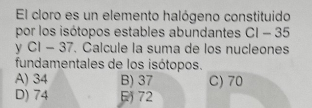 El cloro es un elemento halógeno constituido
por los isótopos estables abundantes . 1 - 35
y CI - 37. Calcule la suma de los nucleones
fundamentales de los isótopos.
A) 34 B) 37 C) 70
D) 74 72