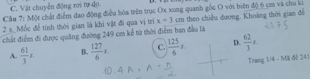 C. Vật chuyển động rơi tự do.
D.
Câu 7: Một chất điểm dao động điều hòa trên trục Ox xung quanh gốc O với biên độ 6 cm và chu kỉ
2 s. Mốc để tính thời gian là khi vật đi qua vị trí x=3cm theo chiều dương. Khoảng thời gian đề
chất điểm đi được quãng đường 249 cm kể từ thời điểm ban đầu là
A.  61/3 s.
B.  127/6 s.
C.  125/6 s.
D.  62/3 s. 
Trang 1/4 - Mã đề 241