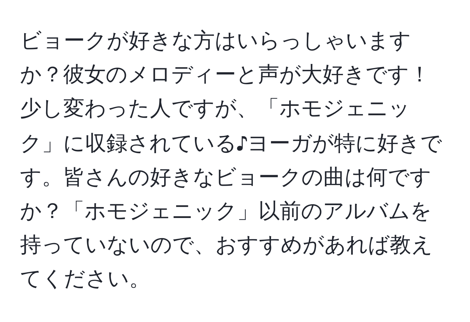 ビョークが好きな方はいらっしゃいますか？彼女のメロディーと声が大好きです！少し変わった人ですが、「ホモジェニック」に収録されている♪ヨーガが特に好きです。皆さんの好きなビョークの曲は何ですか？「ホモジェニック」以前のアルバムを持っていないので、おすすめがあれば教えてください。