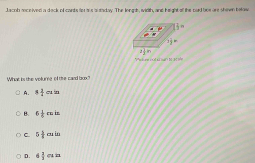 Jacob received a deck of cards for his birthday. The length, width, and height of the card box are shown below.
*Picture not drawn to scale
What is the volume of the card box?
A. 8 3/4 cuin
B. 6 1/6 cuin
C. 5 5/6 cuin
D. 6 2/3 cuin