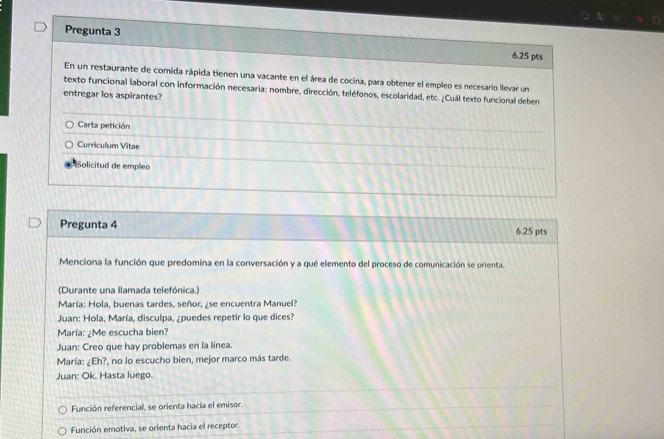 Pregunta 3 6.25 pts
En un restaurante de comida rápida tienen una vacante en el área de cocina, para obtener el empleo es necesario llevar un
texto funcional laboral con información necesaria: nombre, dirección, teléfonos, escolaridad, etc. ¿Cuál texto funcional deben
entregar los aspirantes?
Carta petición
Curricullum Vitae
Solicitud de emplea
Pregunta 4 6.25 pts
Menciona la función que predomina en la conversación y a qué elemento del proceso de comunicación se orienta.
(Durante una llamada telefónica.)
María: Hola, buenas tardes, señor, ¿se encuentra Manuel?
Juan: Hola, María, disculpa, ¿puedes repetir lo que dices?
María: ¿Me escucha bien?
Juan: Creo que hay problemas en la línea.
María: ¿Eh?, no lo escucho bien, mejor marco más tarde.
Juan: Ok. Hasta luego.
Función referencial, se orienta hacia el emisor.
Función emotiva, se orienta hacia el receptor.