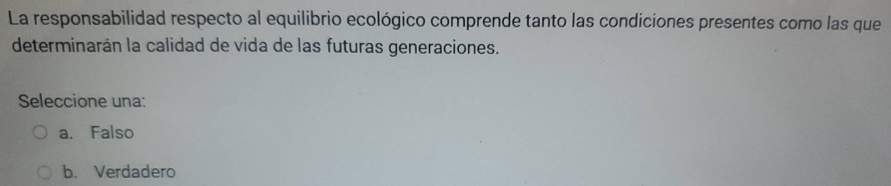 La responsabilidad respecto al equilibrio ecológico comprende tanto las condiciones presentes como las que
determinarán la calidad de vida de las futuras generaciones.
Seleccione una:
a. Falso
b. Verdadero