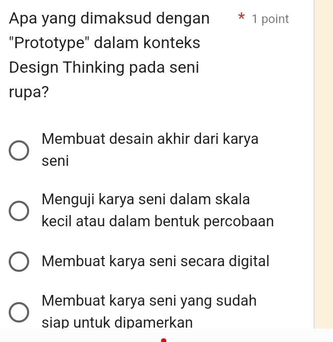 Apa yang dimaksud dengan * 1 point
"Prototype" dalam konteks
Design Thinking pada seni
rupa?
Membuat desain akhir dari karya
seni
Menguji karya seni dalam skala
kecil atau dalam bentuk percobaan
Membuat karya seni secara digital
Membuat karya seni yang sudah
siap untuk dipamerkan