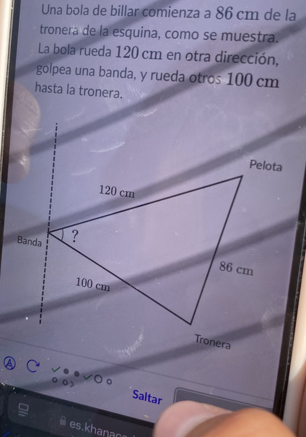 Una bola de billar comienza a 86 cm de la 
tronera de la esquina, como se muestra. 
La bola rueda 120 cm en otra dirección, 
golpea una banda, y rueda otros 100 cm
hasta la tronera. 
Saltar 
es.khanao