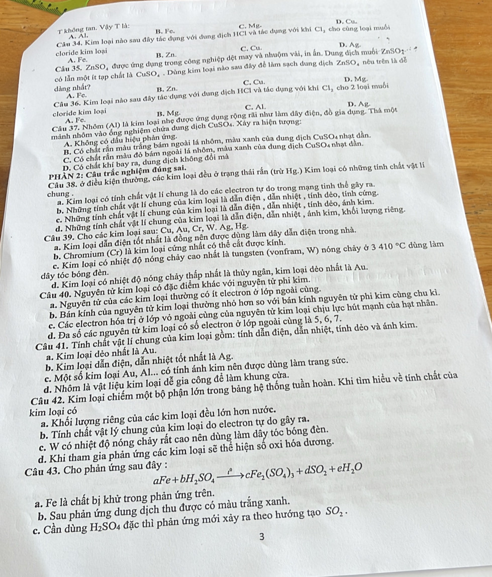 không tan. Vậy T là:
C. Mg. D. Cu.
A. Al. B. Fe.
Câu 34. Kim loại nào sau đây tác dụng với dung dịch HCl và tác dụng với khí Cl_2 cho cùng loại muối
D. Ag
C. Cu.
cloride kim loại B. Zn.
A. Fe.
Câu 35. ZnSO, được ứng dụng trong công nghiệp dệt may và nhuộm vải, in ấn. Dung dịch muối ZnSO_4·s
có lẫn một ít tạp chất là CuSO, . Dùng kim loại nào sau đây để làm sạch dung dịch ZnSO_4 nêu trên là dễ
dàng nhất? C. Cu.
D. Mg.
A. Fe. B. Zn.
Câu 36. Kim loại nào sau đây tác dụng với dung dịch HCl và tác dụng với khí Cl_2 cho 2 loại muối
C. Al. D. Ag
cloride kim loại B. Mg.
Câu 37. Nhôm (Al) là kim loại nhẹ được ứng dụng rộng rãi như làm dây điện, đồ gia dụng. Thả một
A. Fe.
nành nhôm vào ống nghiệm chứa dung dịch CuSO₄. Xảy ra hiện tượng:
A. Không có dấu hiệu phản ứng.
B. Có chất rắn màu trắng bám ngoài lá nhôm, màu xanh của dung dịch CuSO₄ nhạt dẫn.
C. Có chất rắn màu đỏ bám ngoài lá nhôm, màu xanh của dung dịch CuSO4 nhạt dân.
D. Có chất khí bay ra, dung dịch không đổi mà
PHÀN 2: Câu trắc nghiệm đúng sai.
Câu 38. ở điều kiện thường, các kim loại đều ở trạng thái rắn (trừ Hg.) Kim loại có những tính chất vật lí
a. Kim loại có tính chất vật lí chung là do các electron tự do trong mạng tinh thể gây ra.
chung .
b. Những tính chất vật lí chung của kim loại là dẫn điện , dẫn nhiệt , tính dẻo, tính cứng.
c. Những tính chất vật lí chung của kim loại là dẫn điện , dẫn nhiệt , tính dẻo, ánh kim.
d. Những tính chất vật lí chung của kim loại là dẫn điện, dẫn nhiệt , ánh kim, khối lượng riêng.
Câu 39. Cho các kim loại sau: Cu, Au, Cr, W. Ag, Hg.
a. Kim loại dẫn điện tốt nhất là đồng nện được dùng làm dây dẫn điện trong nhà.
b. Chromium (Cr) là kim loại cứng nhất có thể cắt được kính.
c. Kim loại có nhiệt độ nóng chảy cao nhất là tungsten (vonfram, W) nóng chảy ở 3410°C dùng làm
dây tóc bóng đèn.
d. Kim loại có nhiệt độ nóng chảy thấp nhất là thủy ngân, kim loại dẻo nhất là Au.
Câu 40. Nguyên tử kim loại có đặc điểm khác với nguyên tử phi kim.
a. Nguyên tử của các kim loại thường có ít electron ở lớp ngoài cùng.
b. Bán kính của nguyên tử kim loại thường nhỏ hơn so với bán kính nguyên tử phi kim cùng chu kì.
c. Các electron hóa trị ở lớp vỏ ngoài cùng của nguyên tử kim loại chịu lực hút mạnh của hạt nhân.
d. Đa số các nguyên tử kim loại có số electron ở lớp ngoài cùng là 5, 6, 7.
Câu 41. Tính chất vật lí chung của kim loại gồm: tính dẫn điện, dẫn nhiệt, tính dẻo và ánh kim.
a. Kim loại dẻo nhất là Au.
b. Kim loại dẫn điện, dẫn nhiệt tốt nhất là Ag.
c. Một số kim loại Au, Al... có tính ánh kim nên được dùng làm trang sức.
d. Nhôm là vật liệu kim loại dễ gia công đề làm khung cửa.
Câu 42. Kim loại chiếm một bộ phận lớn trong bảng hệ thống tuần hoàn. Khi tìm hiều về tính chất của
kim loại có
a. Khối lượng riêng của các kim loại đều lớn hơn nước.
b. Tính chất vật lý chung của kim loại do electron tự do gây ra.
c. W có nhiệt độ nóng chảy rất cao nên dùng làm dây tóc bóng đèn.
d. Khi tham gia phản ứng các kim loại sẽ thể hiện số oxi hóa dương.
Câu 43. Cho phản ứng sau đây : aFe+bH_2SO_4xrightarrow i°cFe_2(SO_4)_3+dSO_2+eH_2O
a. Fe là chất bị khử trong phản ứng trên.
b. Sau phản ứng dung dịch thu được có màu trắng xanh.
c. Cần dùng H_2SO_4 đặc thì phản ứng mới xảy ra theo hướng tạo SO_2.
3