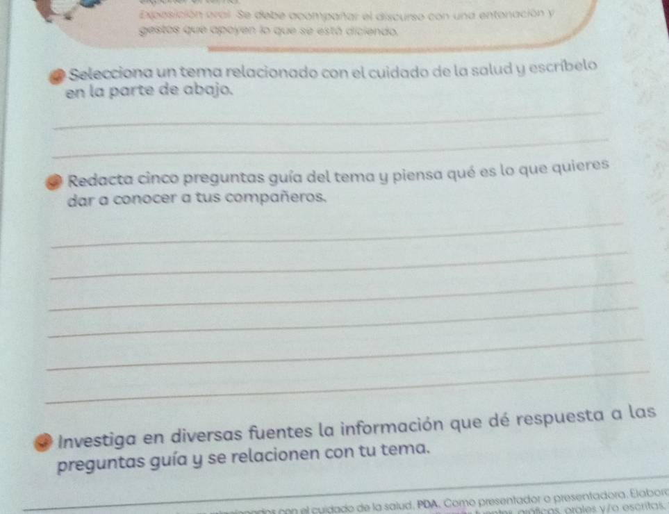 Exposición oral. Se debe acompañar el discurso con una entonación y 
gestos que apoyen lo que se está diciendo. 
* Selecciona un tema relacionado con el cuidado de la salud y escríbelo 
en la parte de abajo. 
_ 
_ 
Redacta cinco preguntas guía del tema y piensa qué es lo que quieres 
dar a conocer a tus compañeros. 
_ 
_ 
_ 
_ 
_ 
_ 
Investiga en diversas fuentes la información que dé respuesta a las 
preguntas guía y se relacionen con tu tema. 
_ 
_ 
ns con el cuídado de la salud, PDA, Como presentador o presentadora. Elabora 
práficas orales y/o escritas.