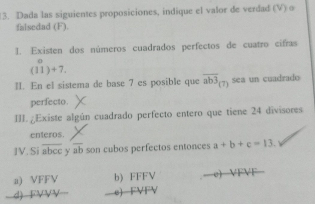 Dada las siguientes proposiciones, indique el valor de verdad (V) o
falsedad (F).
I. Existen dos números cuadrados perfectos de cuatro cifras
(11)+7. 
II. En el sistema de base 7 es posible que overline ab3_(7) sea un cuadrado
perfecto.
III. ¿Existe algún cuadrado perfecto entero que tiene 24 divisores
enteros.
IV. Si overline abcc y overline ab son cubos perfectos entonces a+b+c=13.
a) VFFV b) FFFV e) VFVF
d) FVVV e) FVFV