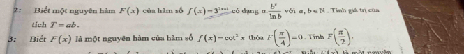 2: Biết một nguyên hàm F(x) của hàm số f(x)=3^(2x+1) có dạng a.  b^x/ln b  với a, b∈ N. Tính giá trị của 
tích T=ab. 
3: Biết F(x) là một nguyên hàm của hàm số f(x)=cot^2x thỏa F( π /4 )=0. Tính F( π /2 ).
E(x) là một nmuyên