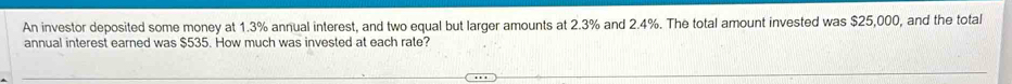 An investor deposited some money at 1.3% annual interest, and two equal but larger amounts at 2.3% and 2.4%. The total amount invested was $25,000, and the total 
annual interest earned was $535. How much was invested at each rate?