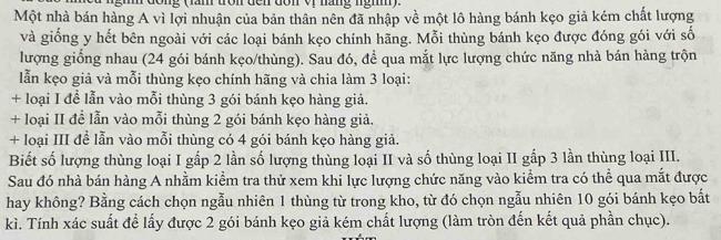 (ăm tròn đến đôn vr năng ngm) 
Một nhà bán hàng A vì lợi nhuận của bản thân nên đã nhập về một lô hàng bánh kẹo giả kém chất lượng 
và giống y hết bên ngoài với các loại bánh kẹo chính hãng. Mỗi thùng bánh kẹo được đóng gói với số 
lượng giống nhau (24 gói bánh kẹo/thùng). Sau đó, đề qua mắt lực lượng chức năng nhà bán hàng trộn 
lẫn kẹo giả và mỗi thùng kẹo chính hãng và chia làm 3 loại: 
+ loại I để lẫn vào mỗi thùng 3 gói bánh kẹo hàng giả. 
+ loại II đề lẫn vào mỗi thùng 2 gói bánh kẹo hàng giả. 
+ loại III đề lẫn vào mỗi thùng có 4 gói bánh kẹo hàng giả. 
Biết số lượng thùng loại I gấp 2 lần số lượng thùng loại II và số thùng loại II gấp 3 lần thùng loại III. 
Sau đó nhà bán hàng A nhằm kiểm tra thử xem khi lực lượng chức năng vào kiểm tra có thể qua mắt được 
hay không? Bằng cách chọn ngẫu nhiên 1 thùng từ trong kho, từ đó chọn ngẫu nhiên 10 gói bánh kẹo bắt 
kì. Tính xác suất để lấy được 2 gói bánh kẹo giả kém chất lượng (làm tròn đến kết quả phần chục).