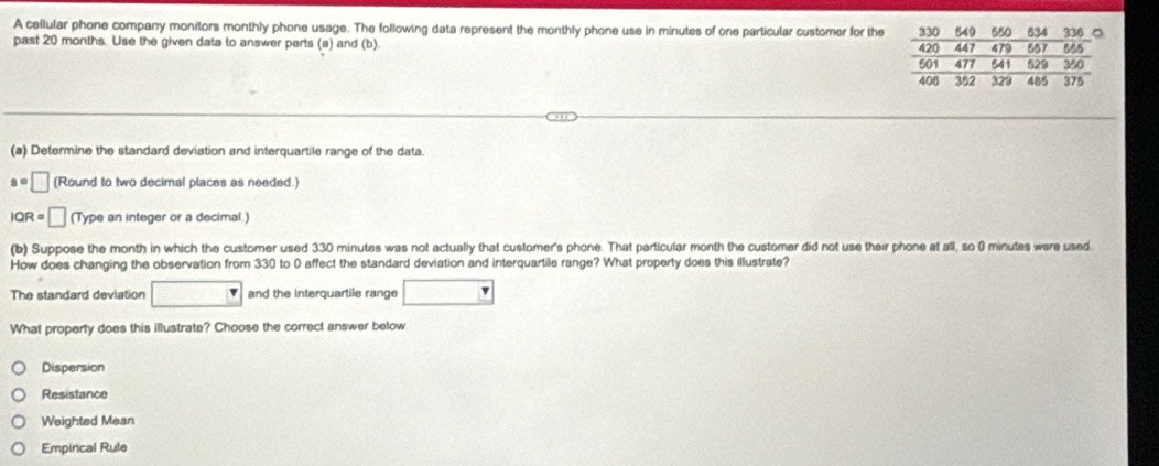 A cellular phone company monitors monthly phone usage. The following data represent the monthly phone use in minutes of one particular customer for the
past 20 months. Use the given data to answer parts (a) and (b). 
(a) Determine the standard deviation and interquartile range of the data.
s=□ (Round to two decimal places as needed.)
IQR=□ (Type an integer or a decimal.)
(b) Suppose the month in which the customer used 330 minutes was not actually that customer's phone. That particular month the customer did not use their phone at all, so 0 minutes were used.
How does changing the observation from 330 to 0 affect the standard deviation and interquartile range? What property does this illustrate?
The standard deviation □° and the interquartile range □ 
What property does this illustrate? Choose the correct answer below
Dispersion
Resistance
Weighted Mean
Empirical Rule