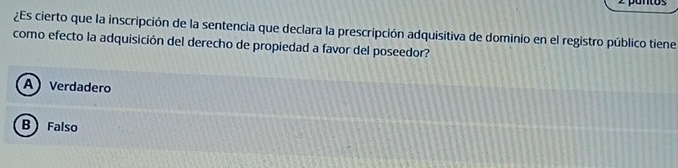 pantos
¿Es cierto que la inscripción de la sentencia que declara la prescripción adquisitiva de dominio en el registro público tiene
como efecto la adquisición del derecho de propiedad a favor del poseedor?
A Verdadero
B  Falso