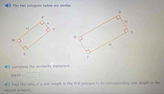 The two polygons below are similar. 
Complete the similarity statement.
VWXYsim □
Find the ratio of a side length in the first polygon to its corresponding side length in the 
second polygon.