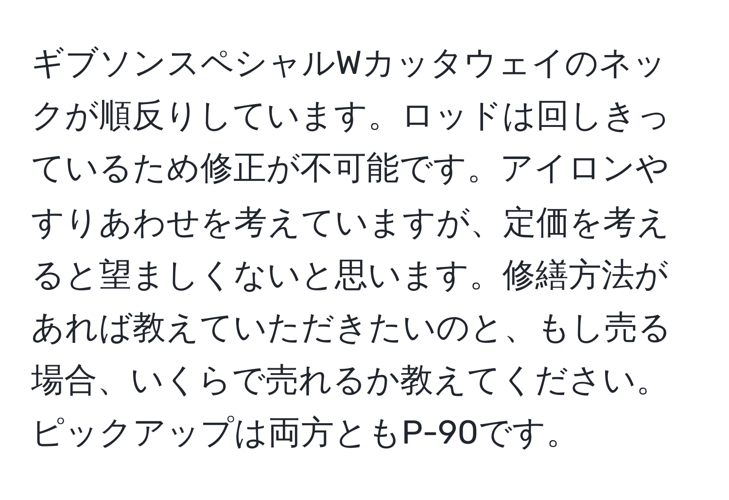 ギブソンスペシャルWカッタウェイのネックが順反りしています。ロッドは回しきっているため修正が不可能です。アイロンやすりあわせを考えていますが、定価を考えると望ましくないと思います。修繕方法があれば教えていただきたいのと、もし売る場合、いくらで売れるか教えてください。ピックアップは両方ともP-90です。