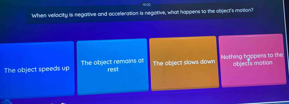 19/20
When velocity is negative and acceleration is negative, what happens to the object's motion?
The object remains at The object slows down Nothing happens to the
The object speeds up rest objects motion