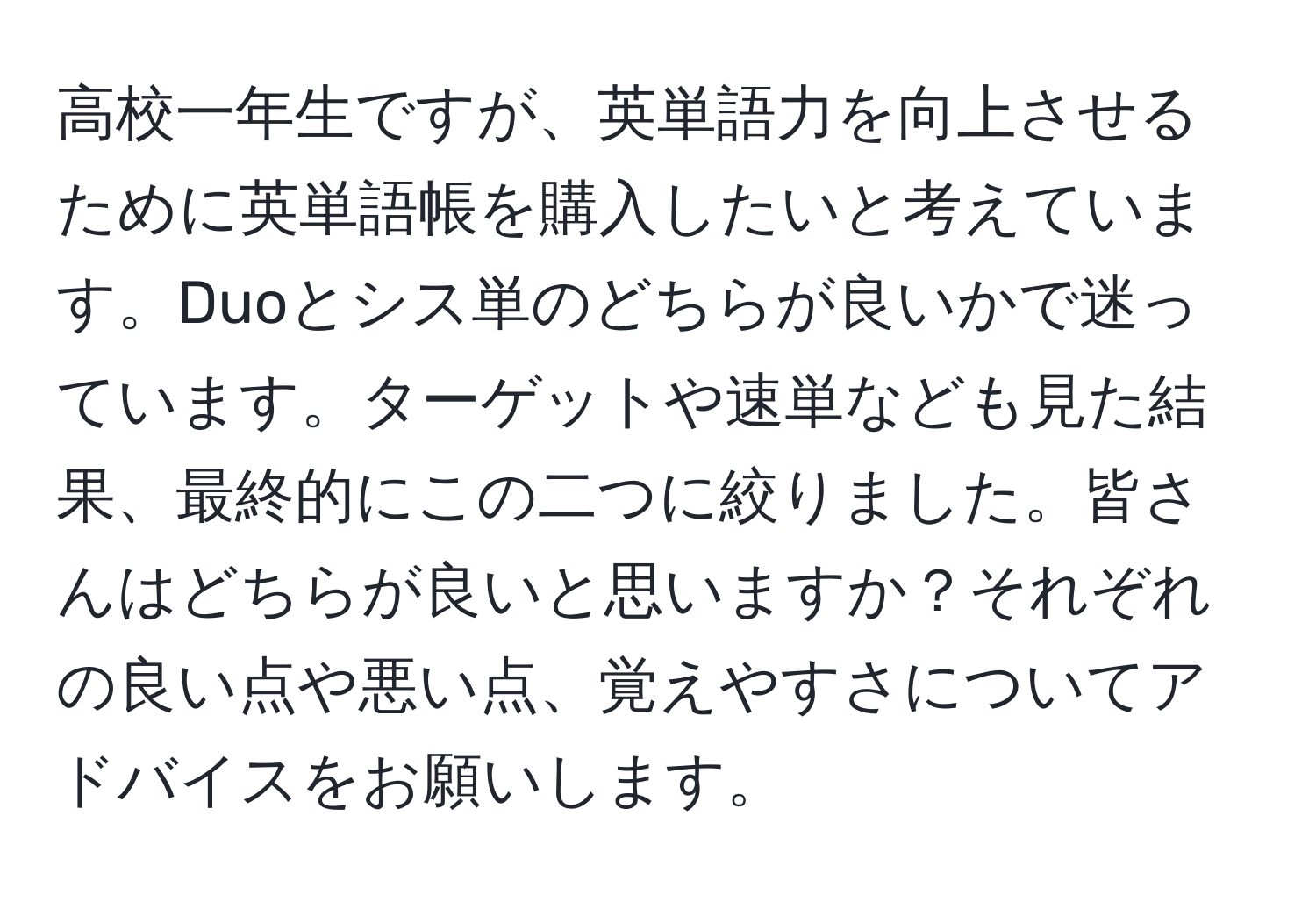 高校一年生ですが、英単語力を向上させるために英単語帳を購入したいと考えています。Duoとシス単のどちらが良いかで迷っています。ターゲットや速単なども見た結果、最終的にこの二つに絞りました。皆さんはどちらが良いと思いますか？それぞれの良い点や悪い点、覚えやすさについてアドバイスをお願いします。