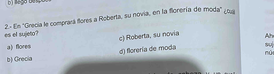 llego despuc
2.- En “Grecia le comprará flores a Roberta, su novia, en la florería de moda” ¿cuá
es el sujeto?
c) Roberta, su novia
Ah
a) flores suj
nú
b) Grecia d) florería de moda