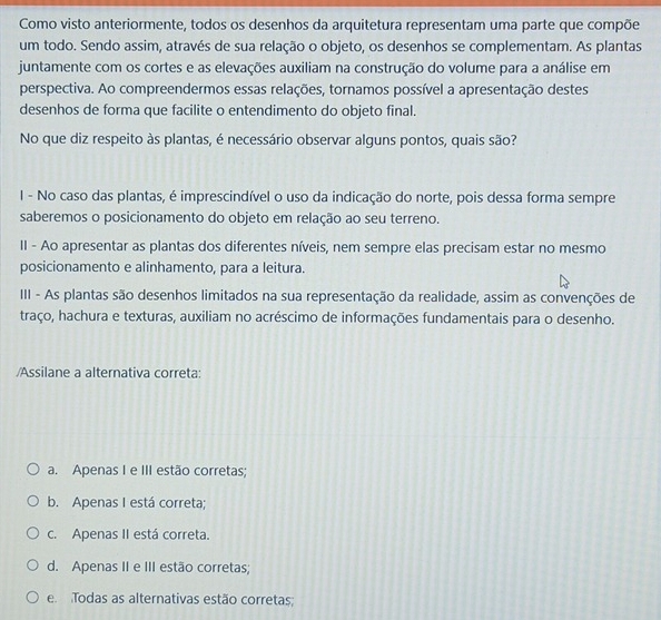 Como visto anteriormente, todos os desenhos da arquitetura representam uma parte que compõe
um todo. Sendo assim, através de sua relação o objeto, os desenhos se complementam. As plantas
juntamente com os cortes e as elevações auxiliam na construção do volume para a análise em
perspectiva. Ao compreendermos essas relações, tornamos possível a apresentação destes
desenhos de forma que facilite o entendimento do objeto final.
No que diz respeito às plantas, é necessário observar alguns pontos, quais são?
I - No caso das plantas, é imprescindível o uso da indicação do norte, pois dessa forma sempre
saberemos o posicionamento do objeto em relação ao seu terreno.
II - Ao apresentar as plantas dos diferentes níveis, nem sempre elas precisam estar no mesmo
posicionamento e alinhamento, para a leitura.
III - As plantas são desenhos limitados na sua representação da realidade, assim as convenções de
traço, hachura e texturas, auxiliam no acréscimo de informações fundamentais para o desenho.
/Assilane a alternativa correta:
a. Apenas I e III estão corretas;
b. Apenas I está correta;
c. Apenas II está correta.
d. Apenas II e III estão corretas;
e Todas as alternativas estão corretas;