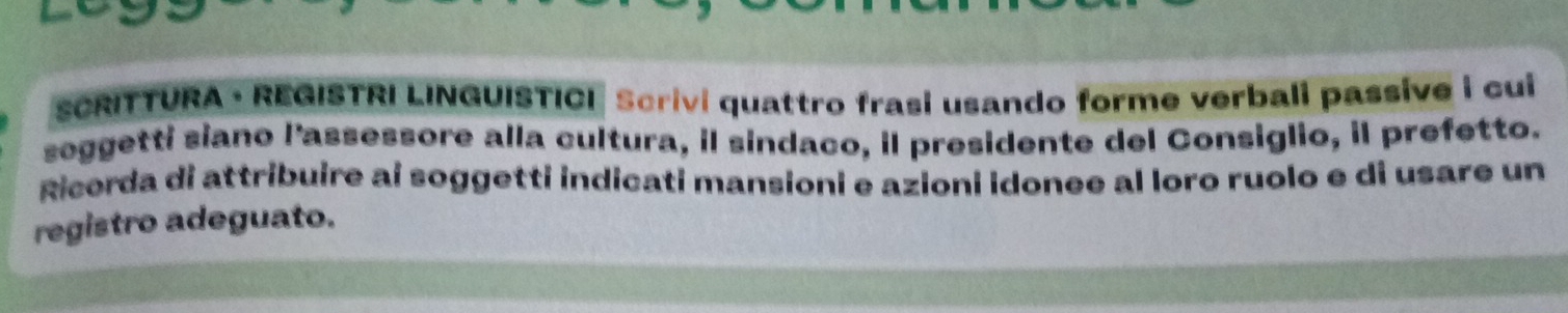 SCRITTURA · REGISTRI LINGUISTICI Scrivi quattro frasi usando forme verbali passive i cui 
seggetti siano l'assessore alla cultura, il sindaco, il presidente del Consiglio, il prefetto. 
Ricorda di attribuire ai soggetti indicati mansioni e azioni idonee al loro ruolo e di usare un 
registro adeguato.