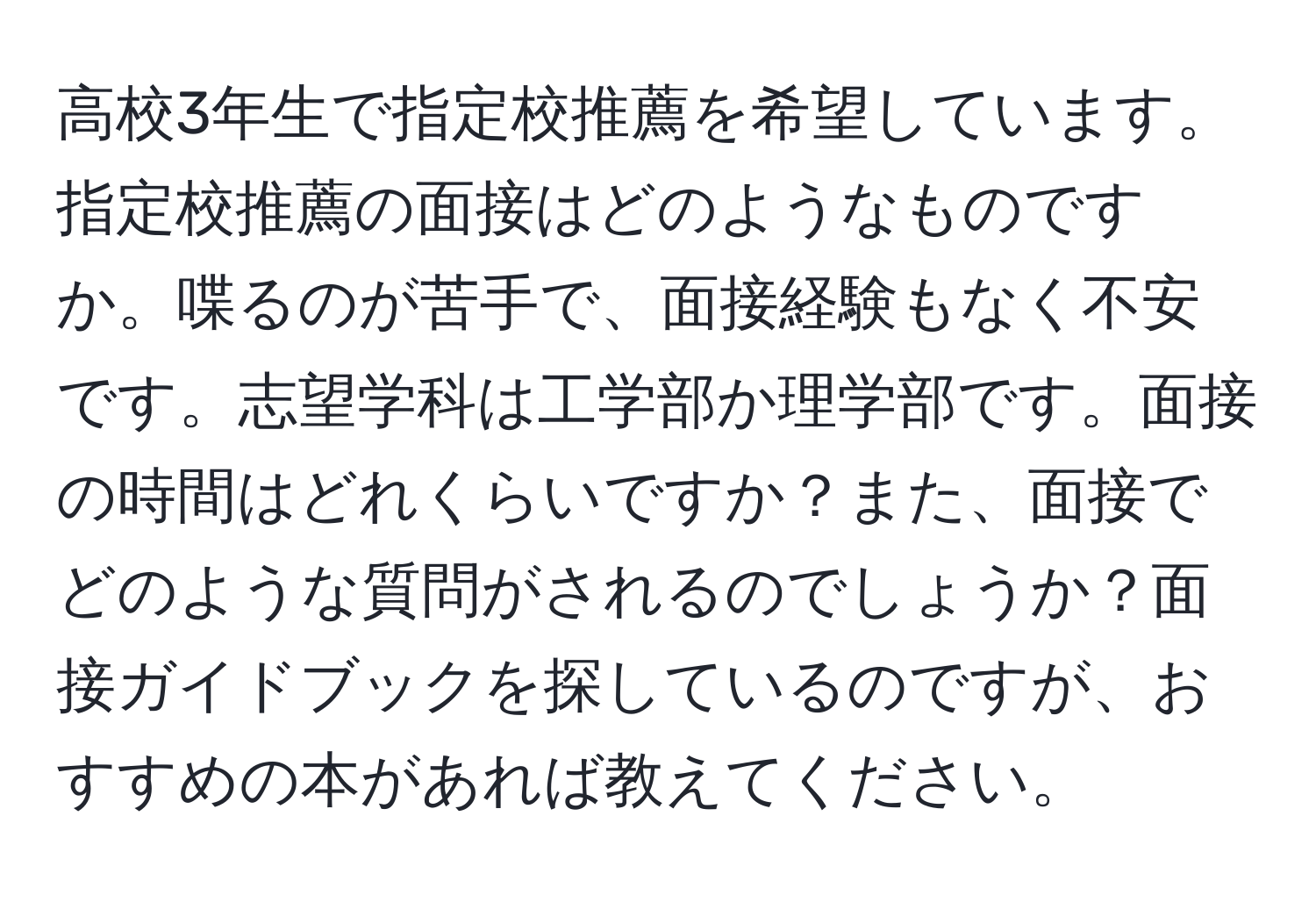 高校3年生で指定校推薦を希望しています。指定校推薦の面接はどのようなものですか。喋るのが苦手で、面接経験もなく不安です。志望学科は工学部か理学部です。面接の時間はどれくらいですか？また、面接でどのような質問がされるのでしょうか？面接ガイドブックを探しているのですが、おすすめの本があれば教えてください。