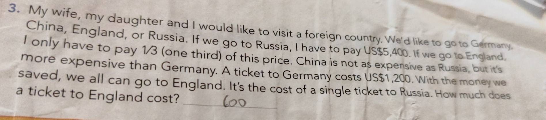 My wife, my daughter and I would like to visit a foreign country. We'd like to go to Germany. 
China, England, or Russia. If we go to Russia, I have to pay US $5,400. If we go to England, 
I only have to pay 1/3 (one third) of this price. China is not as expensive as Russia, but it's 
more expensive than Germany. A ticket to Germany costs US $1,200. With the money we 
_ 
saved, we all can go to England. It's the cost of a single ticket to Russia. How much does 
a ticket to England cost?